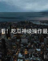 冲浪必看！吃瓜神级操作最新动态