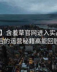 【硬核】含羞草官网进入实战攻略背后的运营秘籍高能回顾