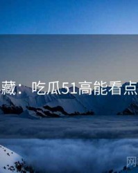 粉丝必藏：吃瓜51高能看点懒人包