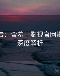 高能警告：含羞草影视官网爆点整理深度解析