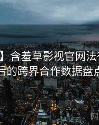 【权威】含羞草影视官网法律解读背后的跨界合作数据盘点