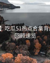 【追踪】吃瓜51热点合集背后的剧情回顾速览