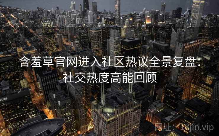 含羞草官网进入社区热议全景复盘：社交热度高能回顾