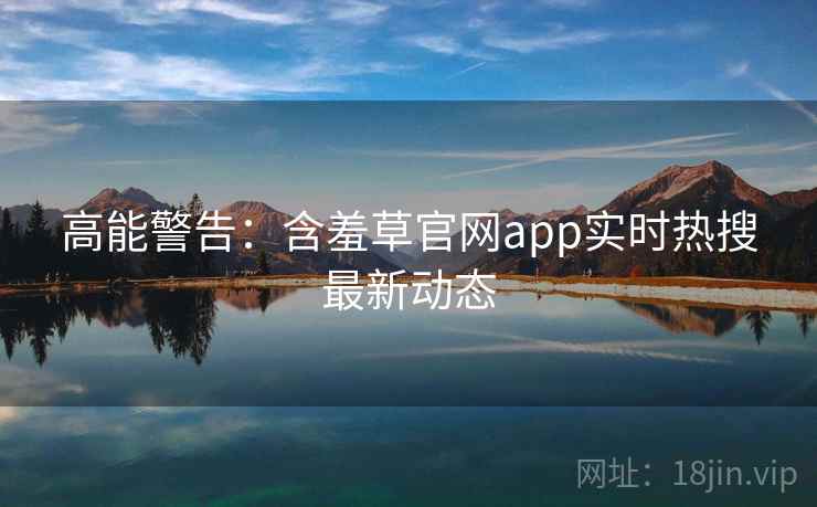 高能警告:含羞草官网app实时热搜最新动态 高能警告:含羞草官网app实时热搜最新动态