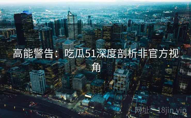 高能警告:吃瓜51深度剖析非官方视角 高能警告:吃瓜51深度剖析非官方视角