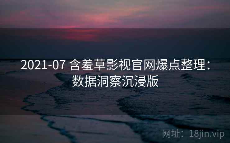 2021-07 含羞草影视官网爆点整理：数据洞察沉浸版