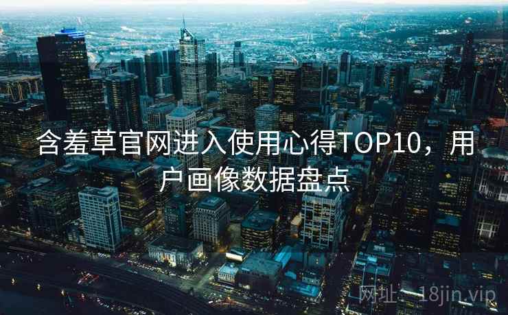 含羞草官网进入使用心得TOP10，用户画像数据盘点