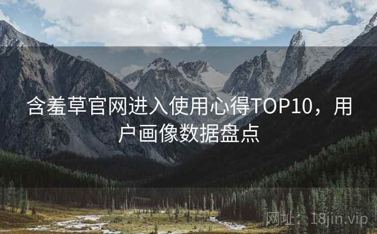 含羞草官网进入使用心得TOP10，用户画像数据盘点