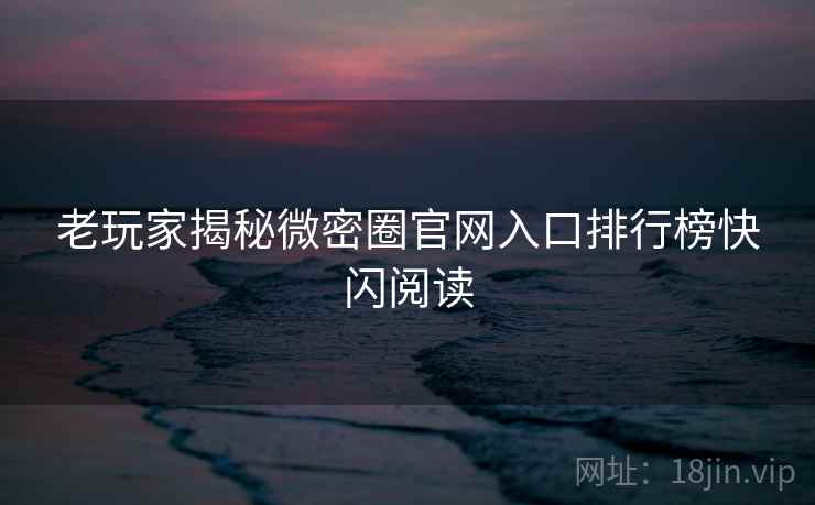 老玩家揭秘微密圈官网入口排行榜快闪阅读