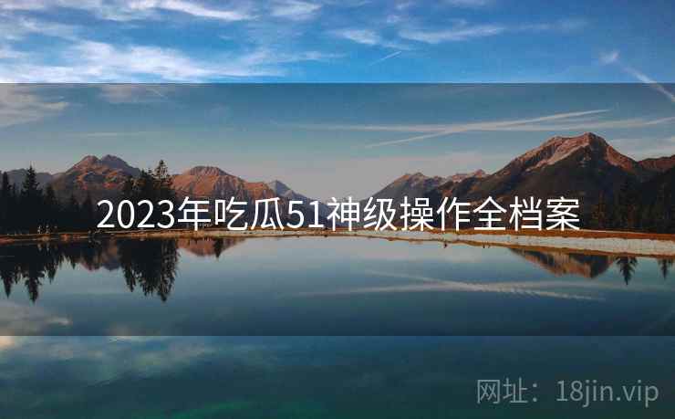 2023年吃瓜51神级操作全档案 2023年吃瓜51神级操作全档案