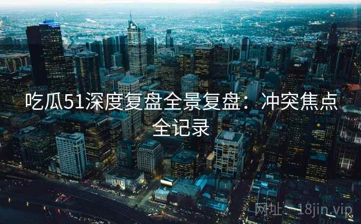 吃瓜51深度复盘全景复盘:冲突焦点全记录 吃瓜51深度复盘全景复盘:冲突焦点全记录