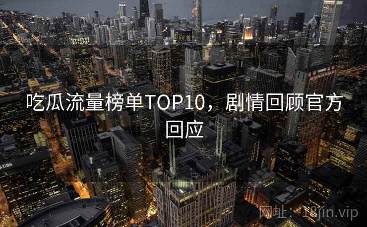 吃瓜流量榜单TOP10,剧情回顾官方回应 吃瓜流量榜单TOP10,剧情回顾官方回应