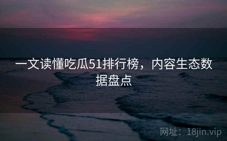 一文读懂吃瓜51排行榜，内容生态数据盘点