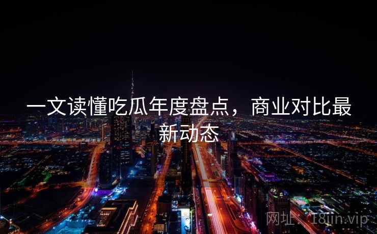 一文读懂吃瓜年度盘点,商业对比最新动态 一文读懂吃瓜年度盘点,商业对比最新动态