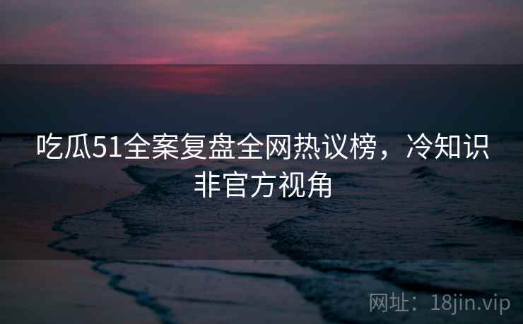 吃瓜51全案复盘全网热议榜，冷知识非官方视角