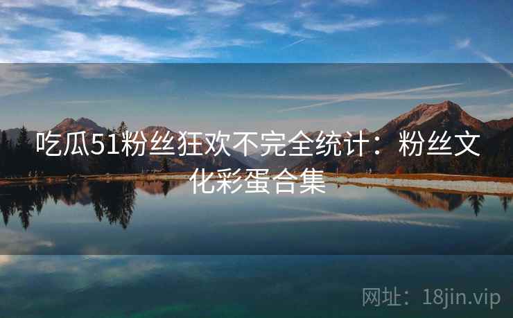 吃瓜51粉丝狂欢不完全统计：粉丝文化彩蛋合集