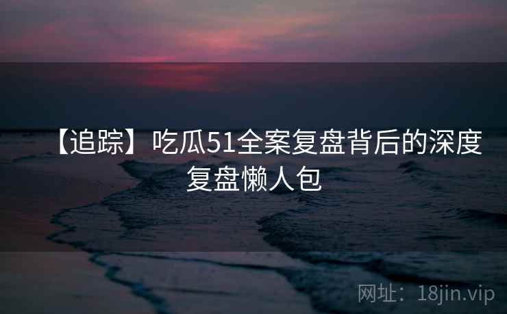 【追踪】吃瓜51全案复盘背后的深度复盘懒人包